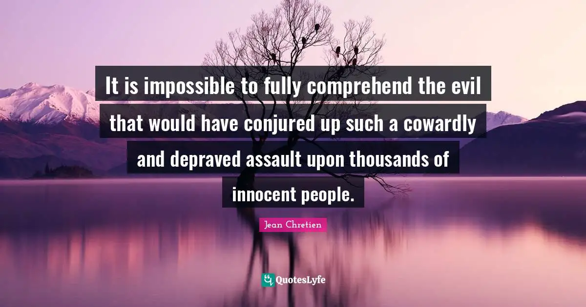 It is impossible to fully comprehend the evil that would have conjured up such a cowardly and depraved assault upon thousands of innocent people.