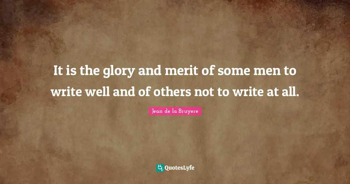 It is the glory and merit of some men to write well and of others not to write at all.
