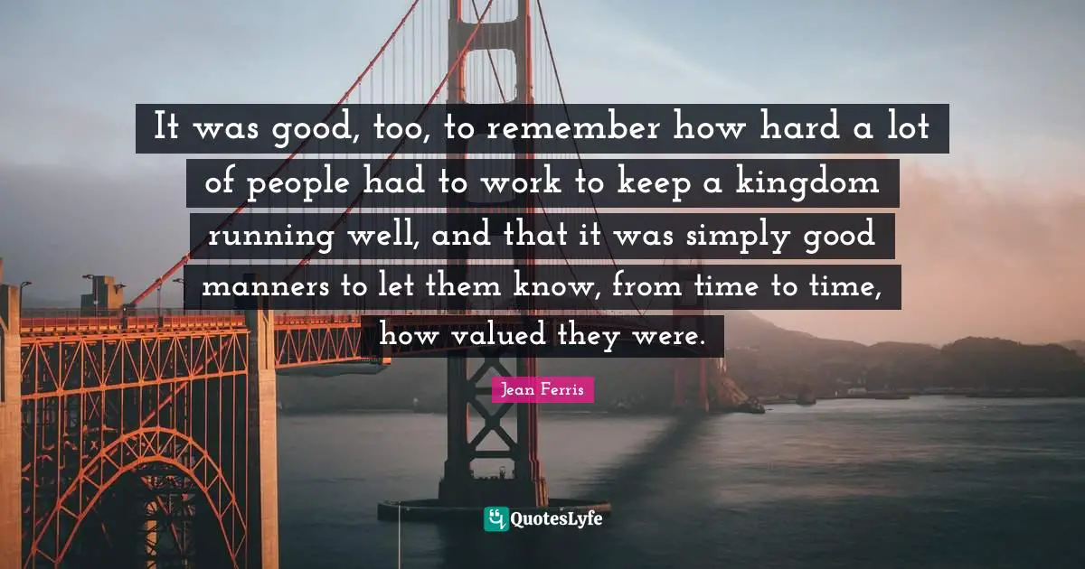Jean Ferris Quotes: "It was good, too, to remember how hard a lot of people had to work to keep a kingdom running well, and that it was simply good manners to let them know, from time to time, how valued they were."