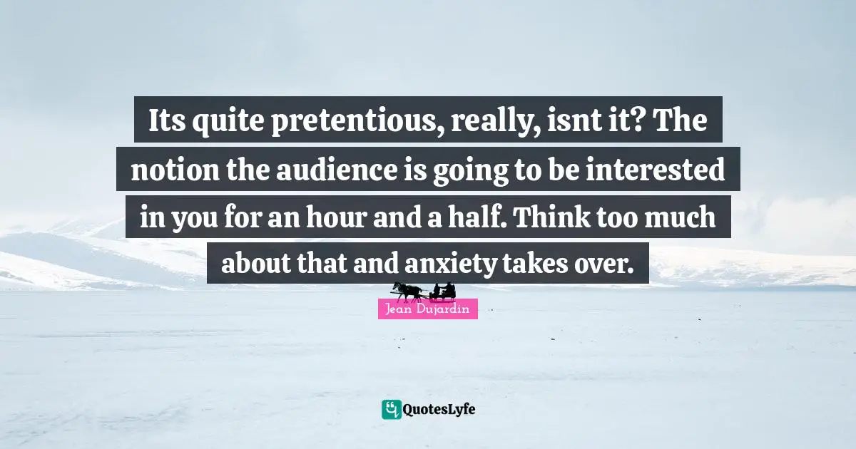 Thinking Too Much Quotes: "Its quite pretentious, really, isnt it? The notion the audience is going to be interested in you for an hour and a half. Think too much about that and anxiety takes over."