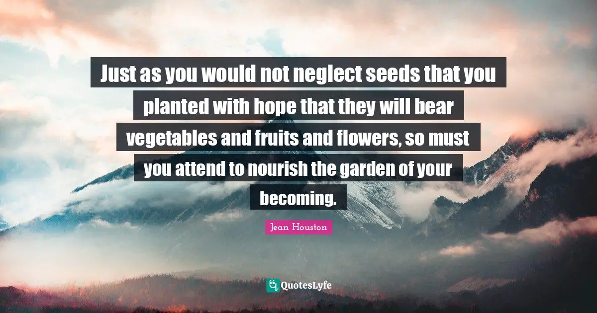 Just as you would not neglect seeds that you planted with hope that they will bear vegetables and fruits and flowers, so must you attend to nourish the garden of your becoming.