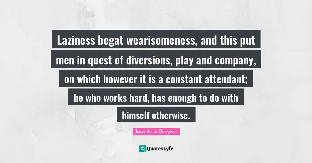 Laziness begat wearisomeness, and this put men in quest of diversions, play and company, on which however it is a constant attendant; he who works hard, has enough to do with himself otherwise.