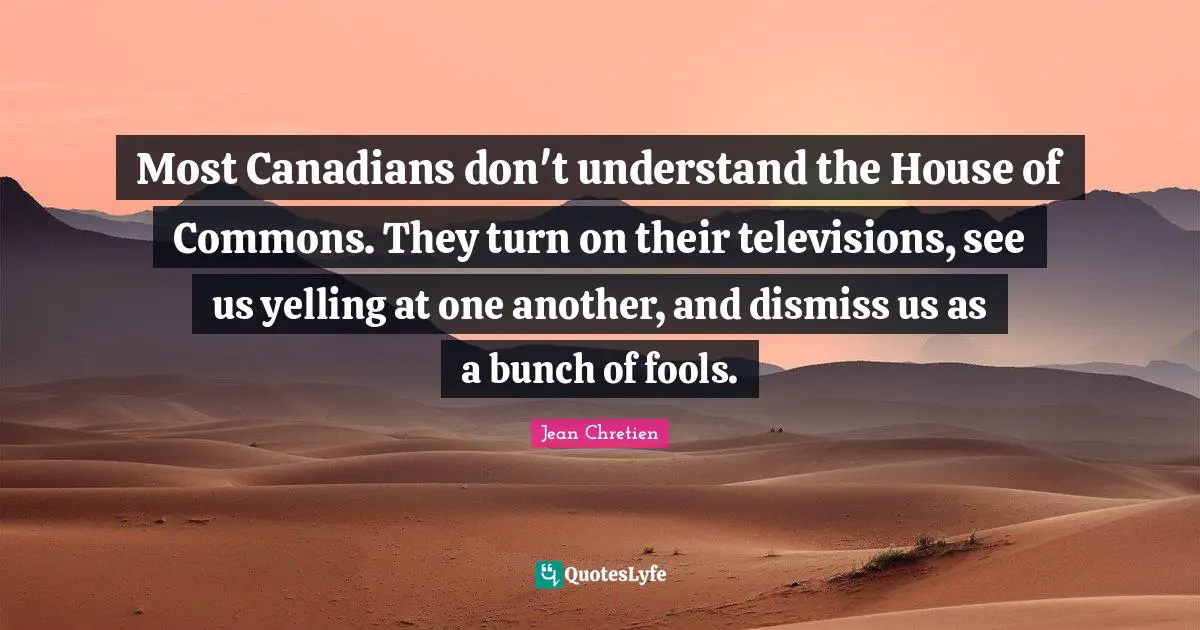 Most Canadians don't understand the House of Commons. They turn on their televisions, see us yelling at one another, and dismiss us as a bunch of fools.