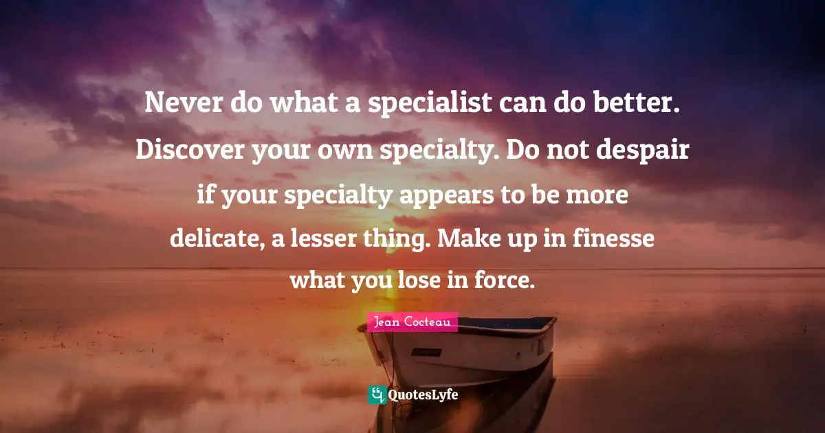 Never do what a specialist can do better. Discover your own specialty. Do not despair if your specialty appears to be more delicate, a lesser thing. Make up in finesse what you lose in force.