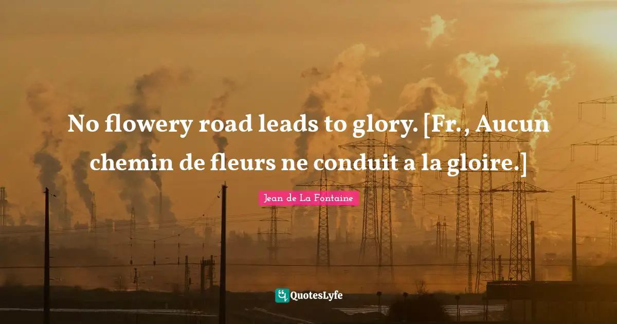 No flowery road leads to glory. [Fr., Aucun chemin de fleurs ne conduit a la gloire.]