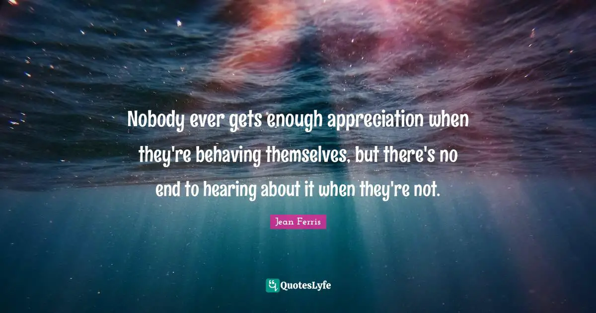 Jean Ferris Quotes: "Nobody ever gets enough appreciation when they're behaving themselves, but there's no end to hearing about it when they're not."