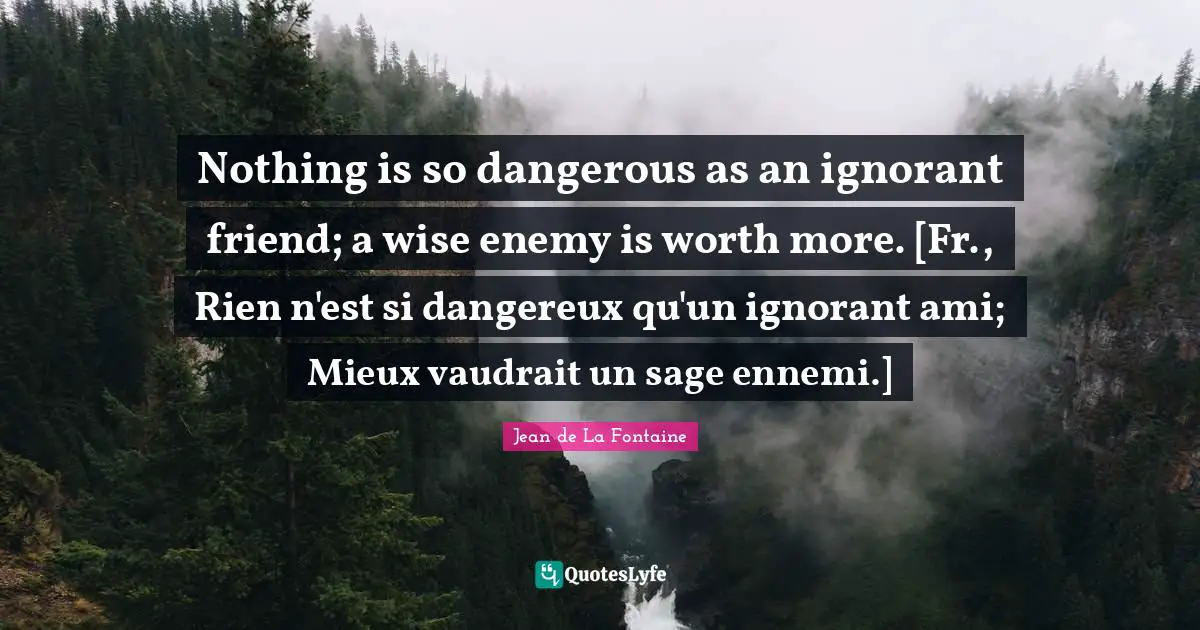 Nothing is so dangerous as an ignorant friend; a wise enemy is worth more. [Fr., Rien n'est si dangereux qu'un ignorant ami; Mieux vaudrait un sage ennemi.]