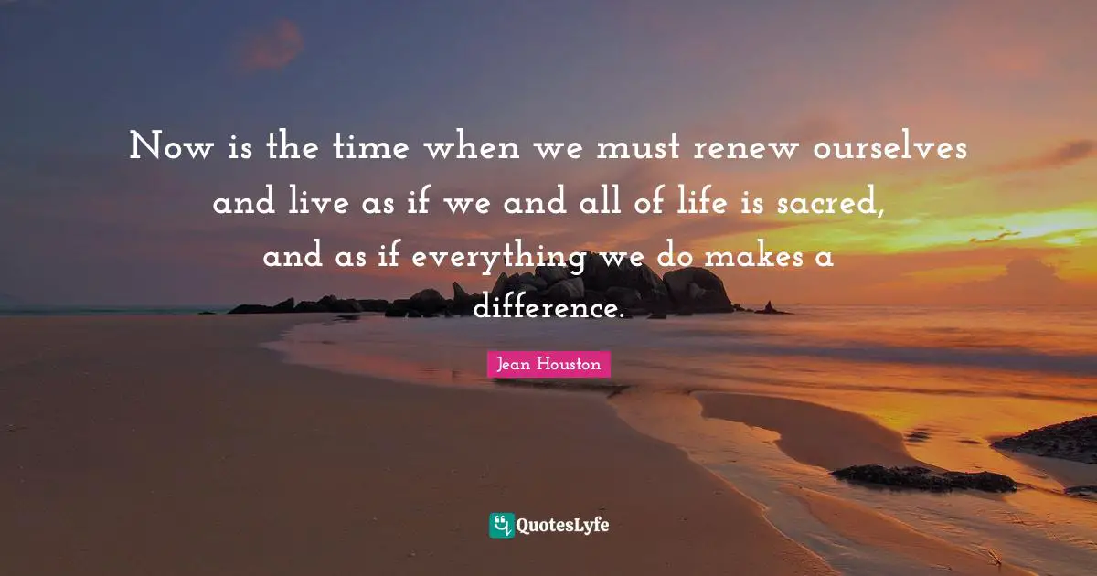 Now is the time when we must renew ourselves and live as if we and all of life is sacred, and as if everything we do makes a difference.