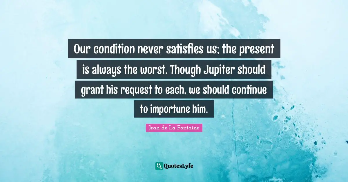 Request Quotes: "Our condition never satisfies us; the present is always the worst. Though Jupiter should grant his request to each, we should continue to importune him."