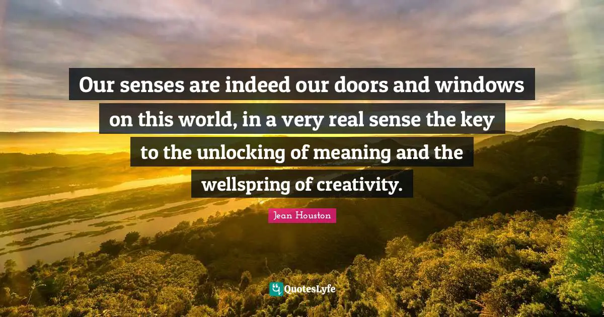 Our senses are indeed our doors and windows on this world, in a very real sense the key to the unlocking of meaning and the wellspring of creativity.