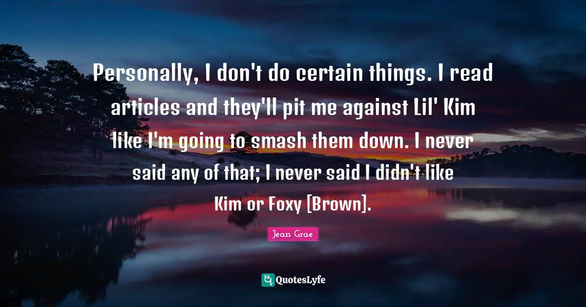 Personally, I don't do certain things. I read articles and they'll pit me against Lil' Kim like I'm going to smash them down. I never said any of that; I never said I didn't like Kim or Foxy [Brown].