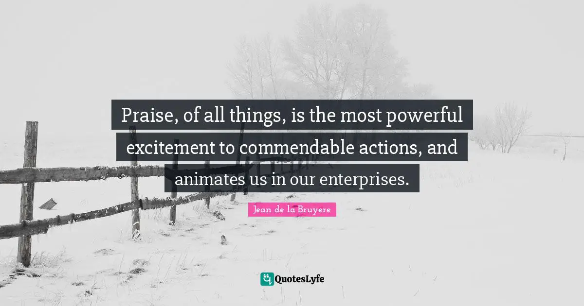 Praise, of all things, is the most powerful excitement to commendable actions, and animates us in our enterprises.