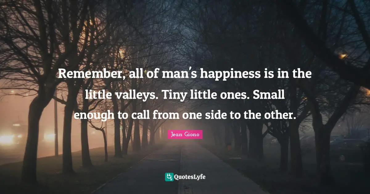 Remember, all of man's happiness is in the little valleys. Tiny little ones. Small enough to call from one side to the other.