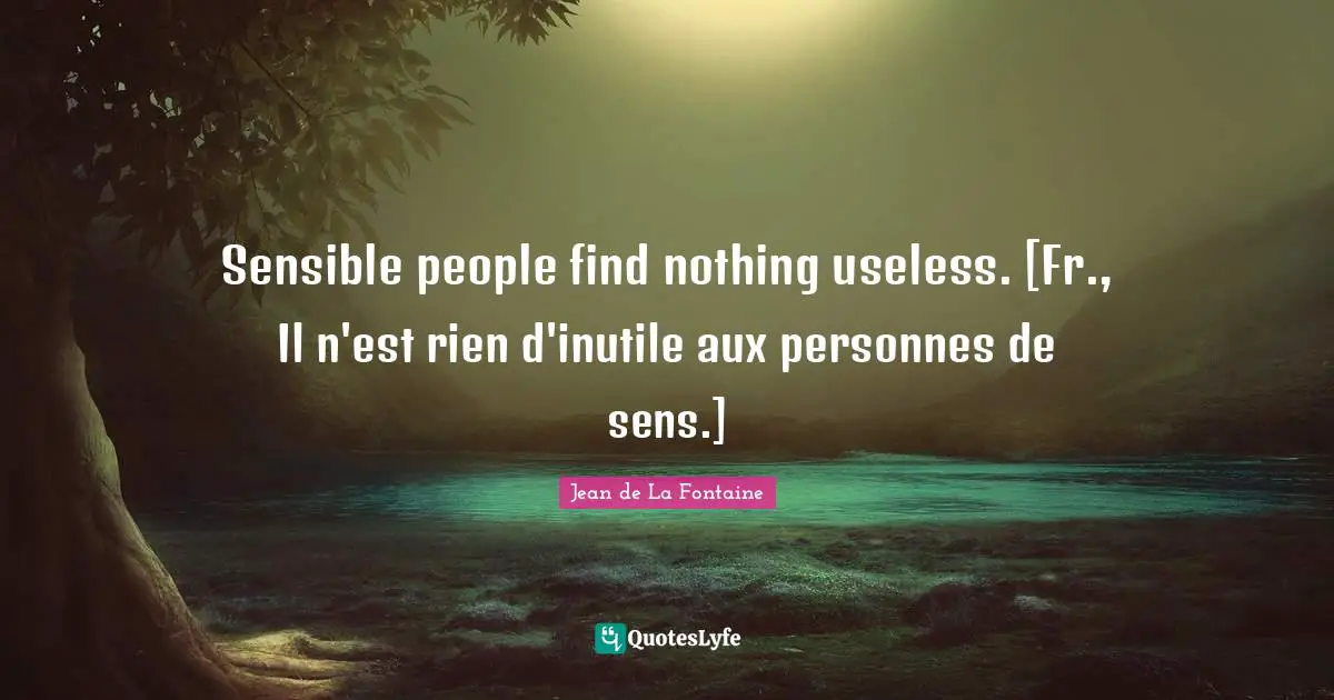 Sensible people find nothing useless. [Fr., Il n'est rien d'inutile aux personnes de sens.]