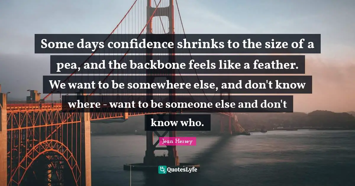 Some days confidence shrinks to the size of a pea, and the backbone feels like a feather. We want to be somewhere else, and don't know where - want to be someone else and don't know who.