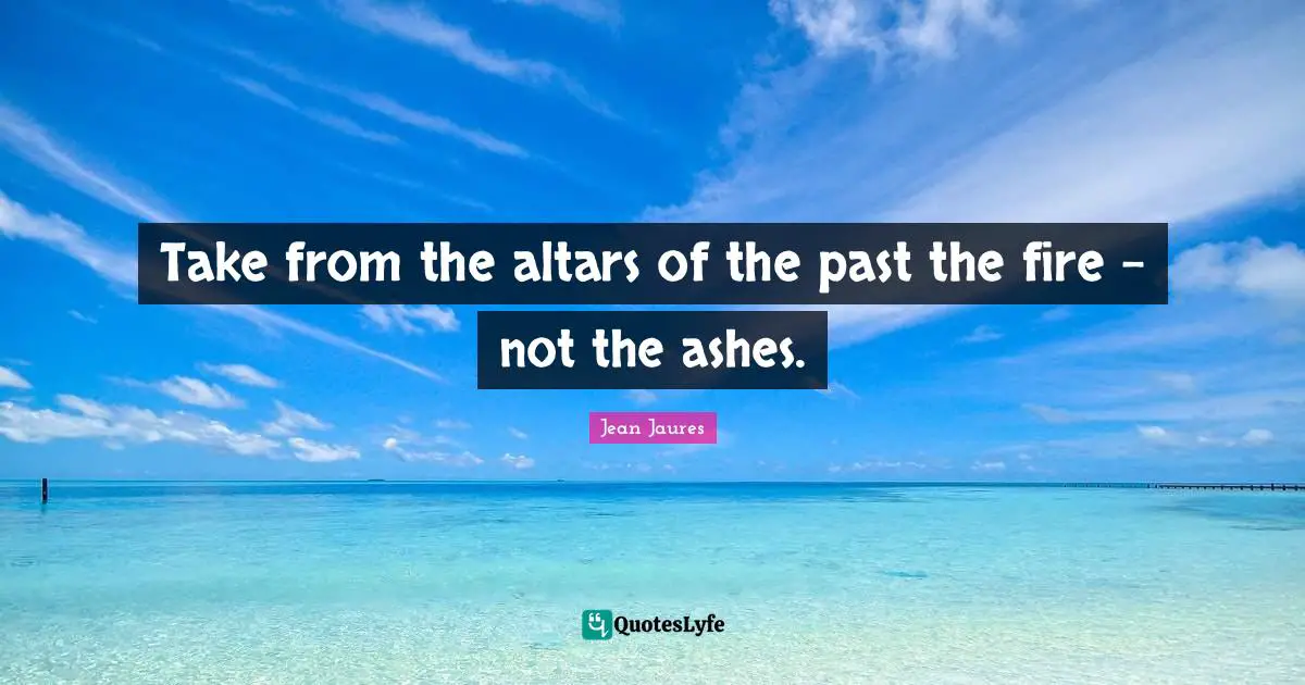 Take from the altars of the past the fire - not the ashes.