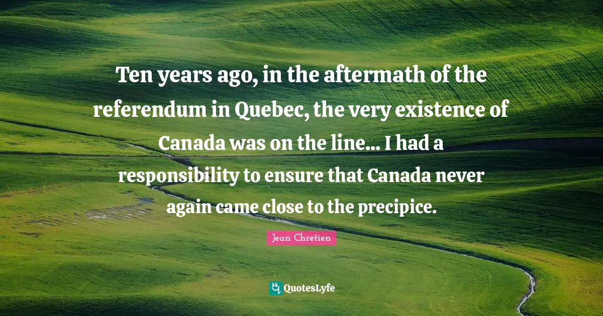 Ten years ago, in the aftermath of the referendum in Quebec, the very existence of Canada was on the line... I had a responsibility to ensure that Canada never again came close to the precipice.
