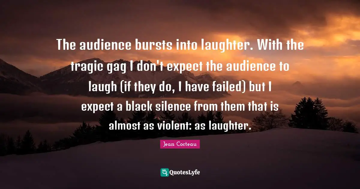 The audience bursts into laughter. With the tragic gag I don't expect the audience to laugh (if they do, I have failed) but I expect a black silence from them that is almost as violent: as laughter.