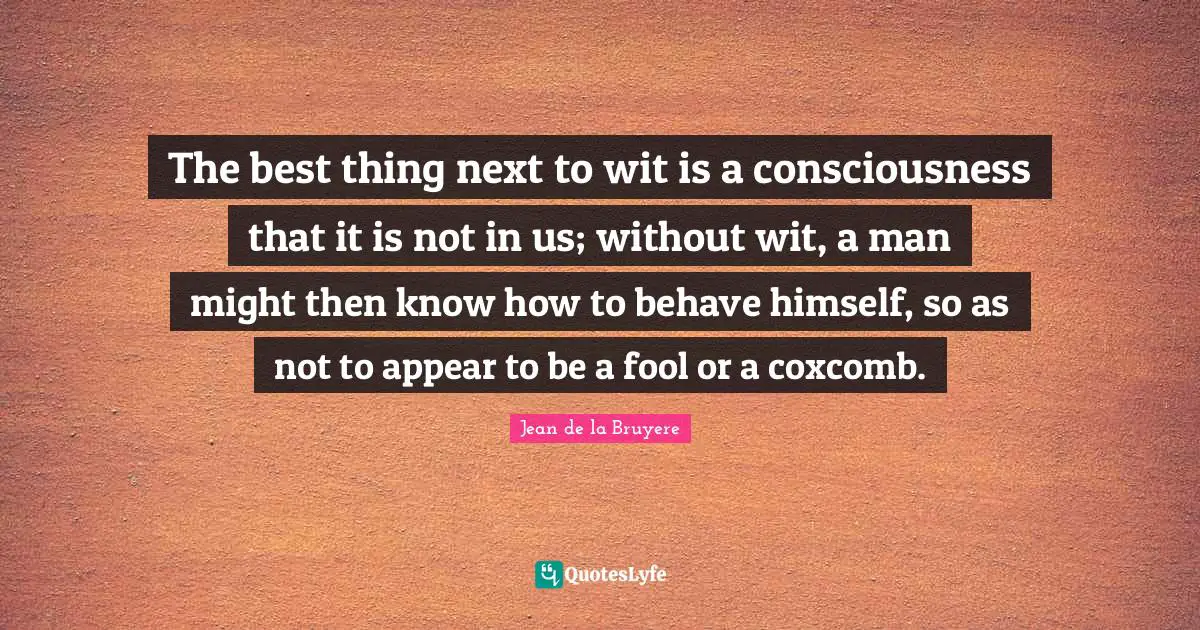 The best thing next to wit is a consciousness that it is not in us; without wit, a man might then know how to behave himself, so as not to appear to be a fool or a coxcomb.