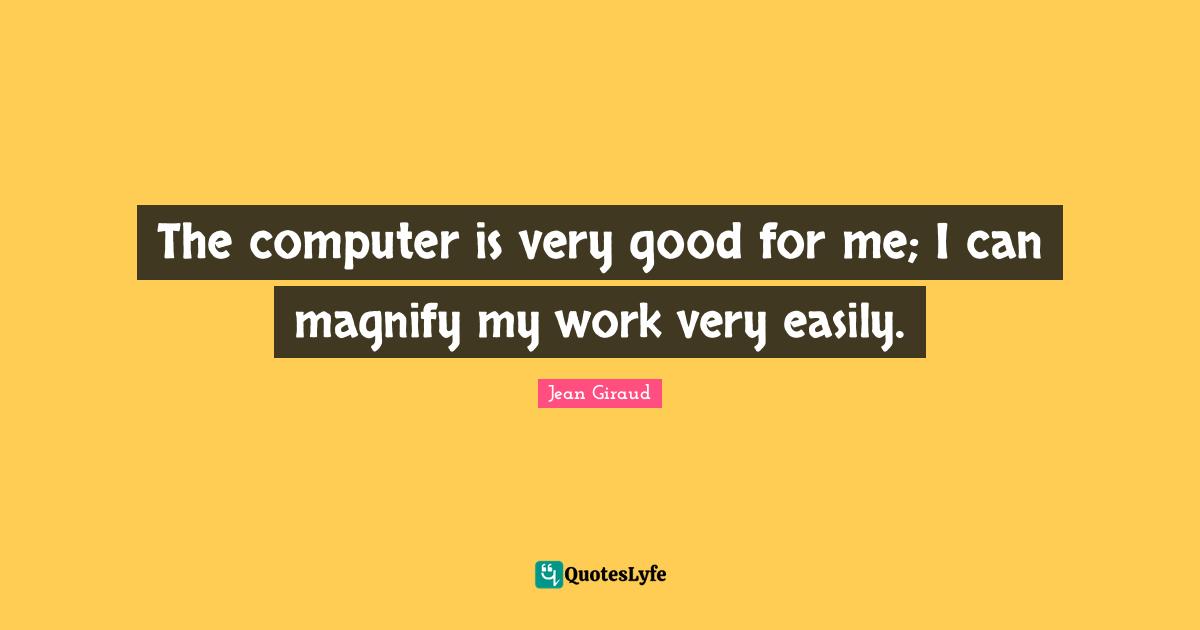 The computer is very good for me; I can magnify my work very easily.