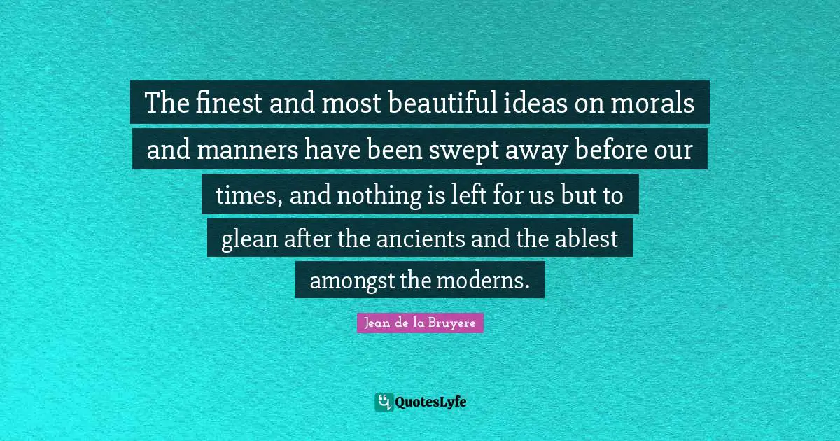 The finest and most beautiful ideas on morals and manners have been swept away before our times, and nothing is left for us but to glean after the ancients and the ablest amongst the moderns.