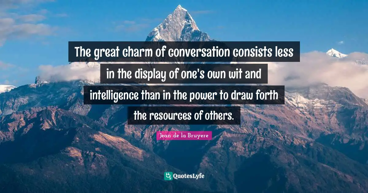 The great charm of conversation consists less in the display of one's own wit and intelligence than in the power to draw forth the resources of others.