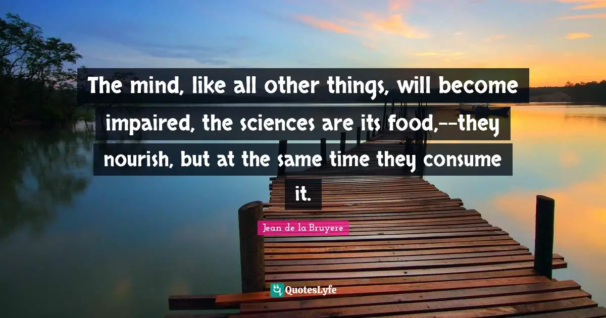 The mind, like all other things, will become impaired, the sciences are its food,--they nourish, but at the same time they consume it.