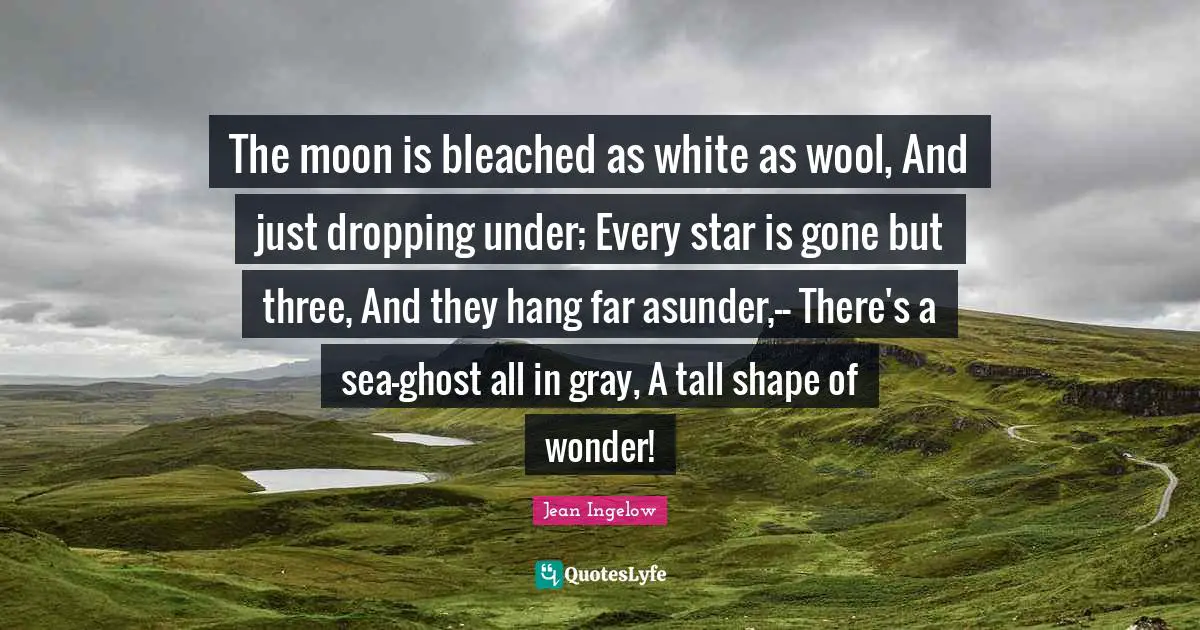 The moon is bleached as white as wool, And just dropping under; Every star is gone but three, And they hang far asunder,-- There's a sea-ghost all in gray, A tall shape of wonder!
