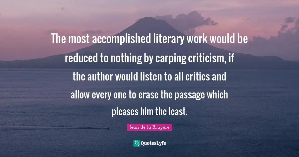 The most accomplished literary work would be reduced to nothing by carping criticism, if the author would listen to all critics and allow every one to erase the passage which pleases him the least.