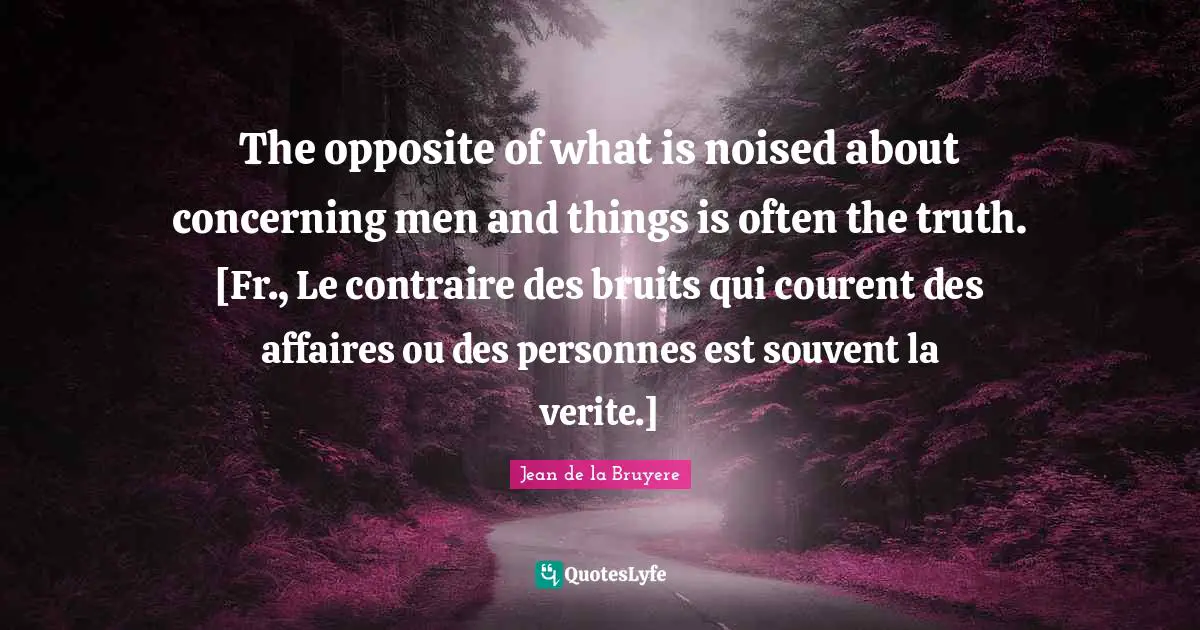 The opposite of what is noised about concerning men and things is often the truth. [Fr., Le contraire des bruits qui courent des affaires ou des personnes est souvent la verite.]