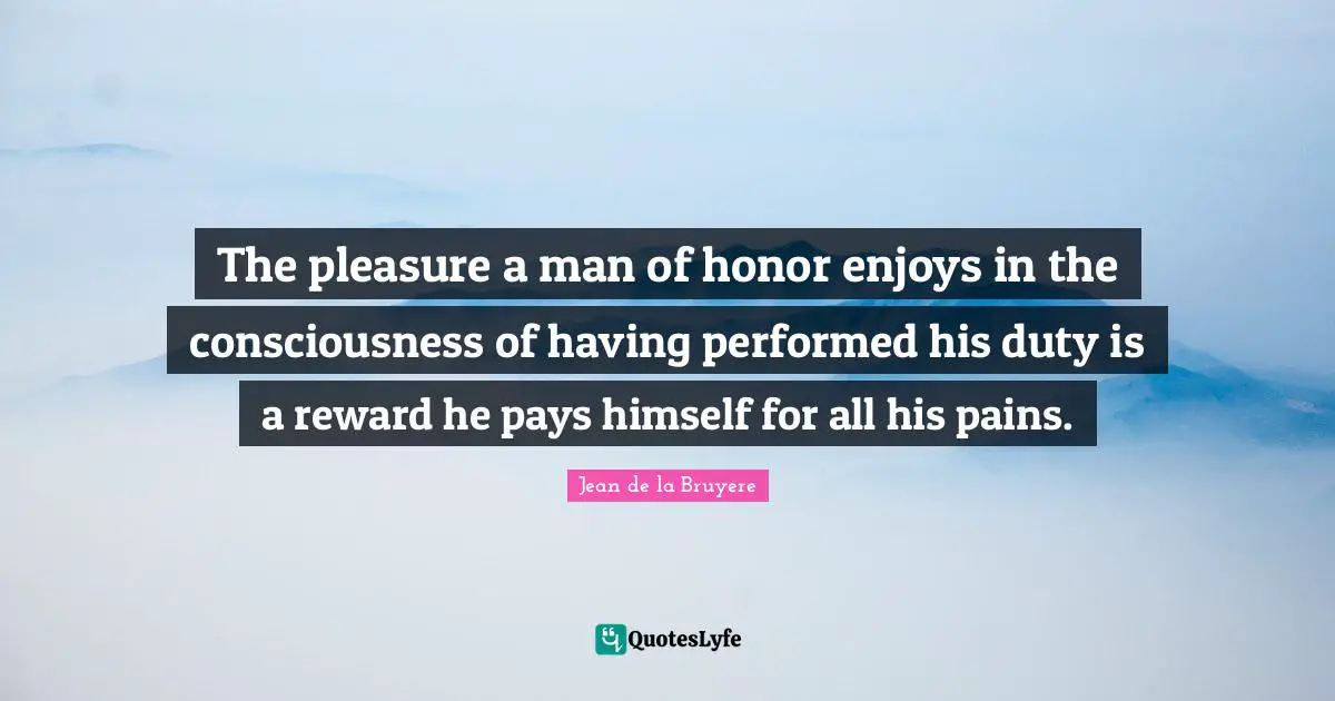 The pleasure a man of honor enjoys in the consciousness of having performed his duty is a reward he pays himself for all his pains.