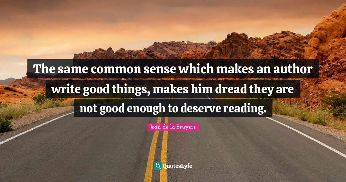 The same common sense which makes an author write good things, makes him dread they are not good enough to deserve reading.
