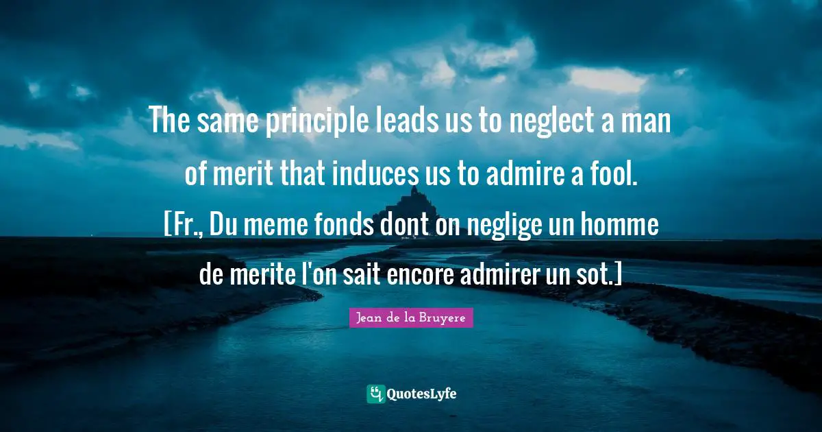 The same principle leads us to neglect a man of merit that induces us to admire a fool. [Fr., Du meme fonds dont on neglige un homme de merite l'on sait encore admirer un sot.]