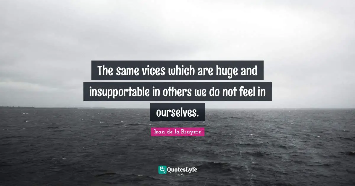 The same vices which are huge and insupportable in others we do not feel in ourselves.