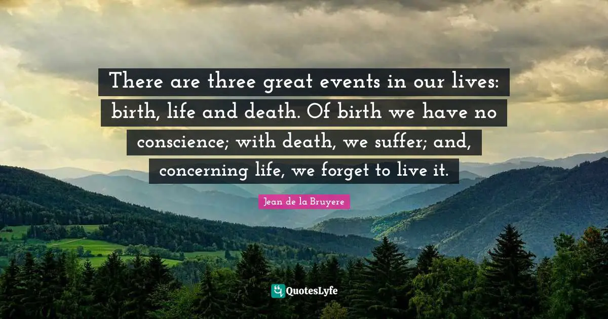 There are three great events in our lives: birth, life and death. Of birth we have no conscience; with death, we suffer; and, concerning life, we forget to live it.