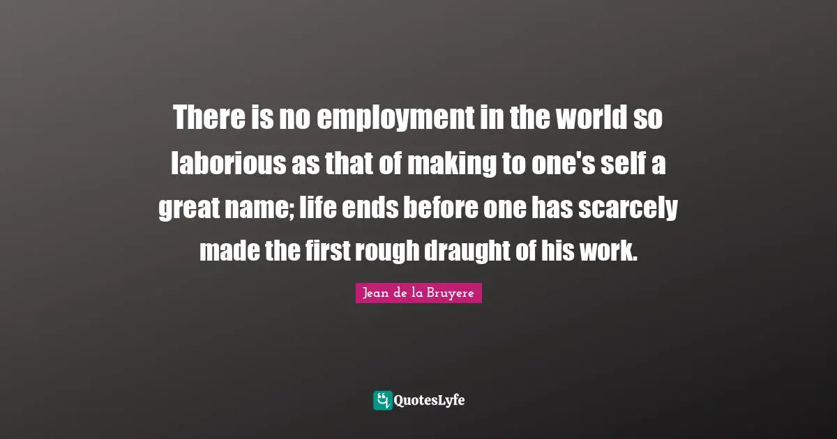 There is no employment in the world so laborious as that of making to one's self a great name; life ends before one has scarcely made the first rough draught of his work.