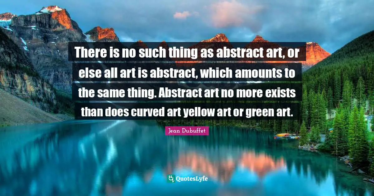 There is no such thing as abstract art, or else all art is abstract, which amounts to the same thing. Abstract art no more exists than does curved art yellow art or green art.