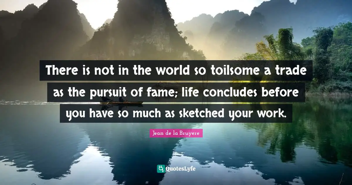 There is not in the world so toilsome a trade as the pursuit of fame; life concludes before you have so much as sketched your work.