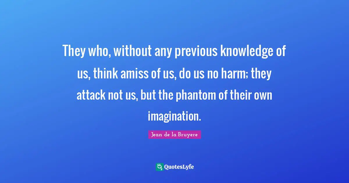 They who, without any previous knowledge of us, think amiss of us, do us no harm; they attack not us, but the phantom of their own imagination.