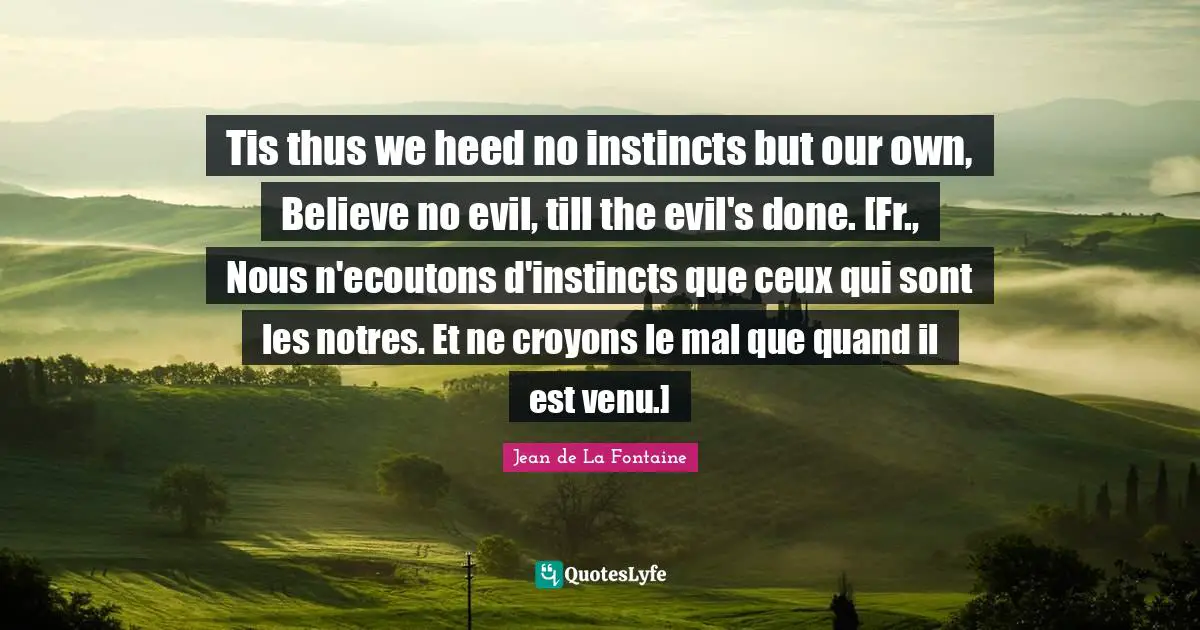 Tis thus we heed no instincts but our own, Believe no evil, till the evil's done. [Fr., Nous n'ecoutons d'instincts que ceux qui sont les notres. Et ne croyons le mal que quand il est venu.]