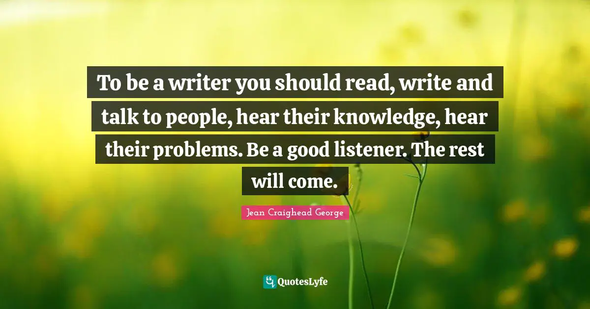 To be a writer you should read, write and talk to people, hear their knowledge, hear their problems. Be a good listener. The rest will come.