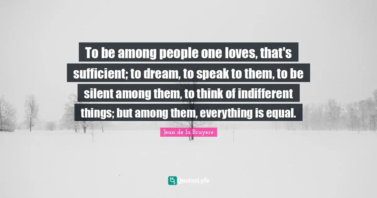 To be among people one loves, that's sufficient; to dream, to speak to them, to be silent among them, to think of indifferent things; but among them, everything is equal.