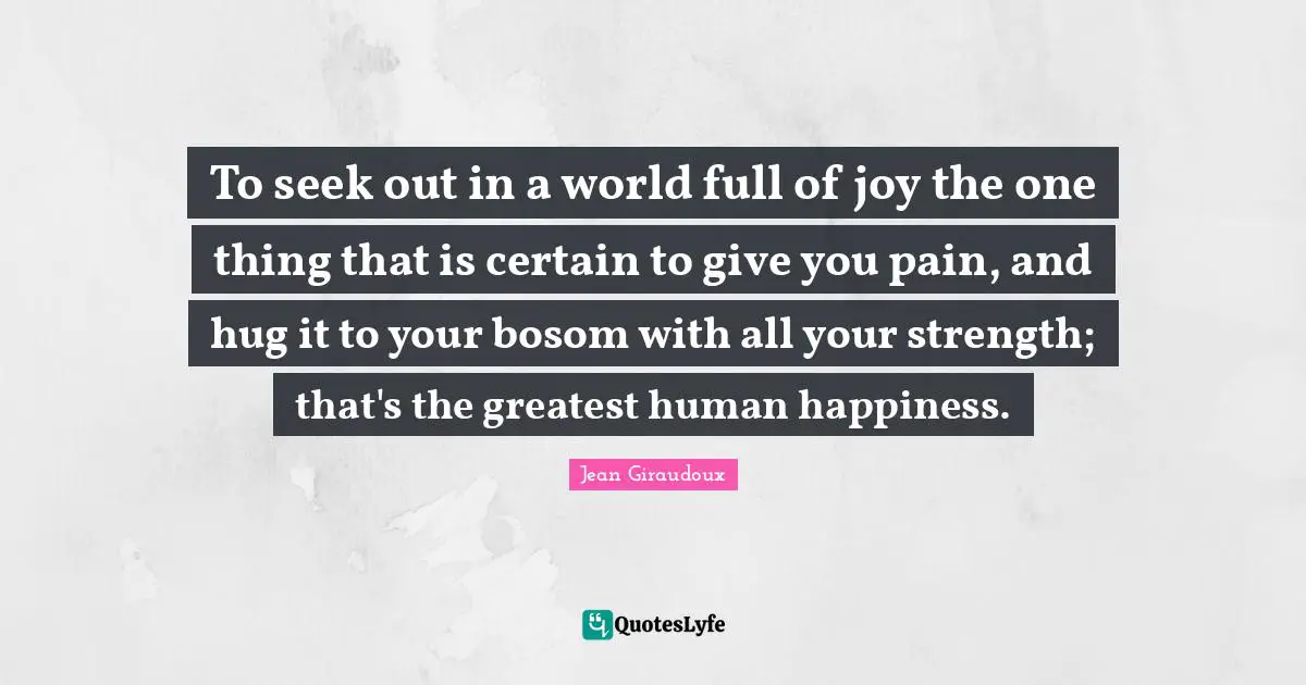 To seek out in a world full of joy the one thing that is certain to give you pain, and hug it to your bosom with all your strength; that's the greatest human happiness.