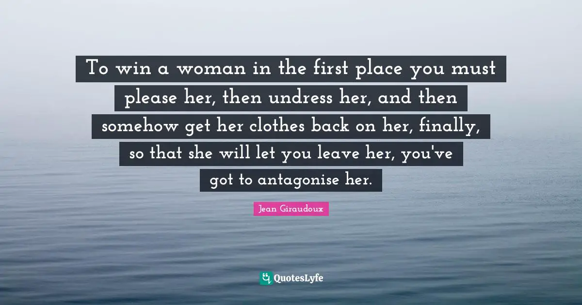 To win a woman in the first place you must please her, then undress her, and then somehow get her clothes back on her, finally, so that she will let you leave her, you've got to antagonise her.