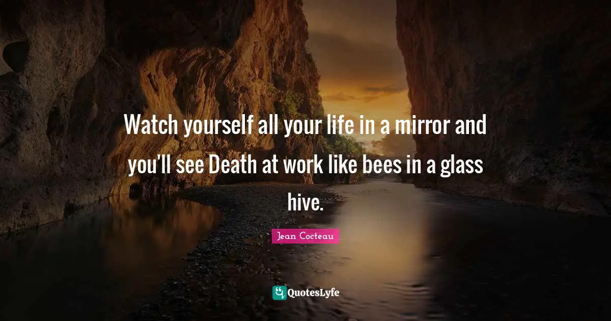 Watch yourself all your life in a mirror and you'll see Death at work like bees in a glass hive.