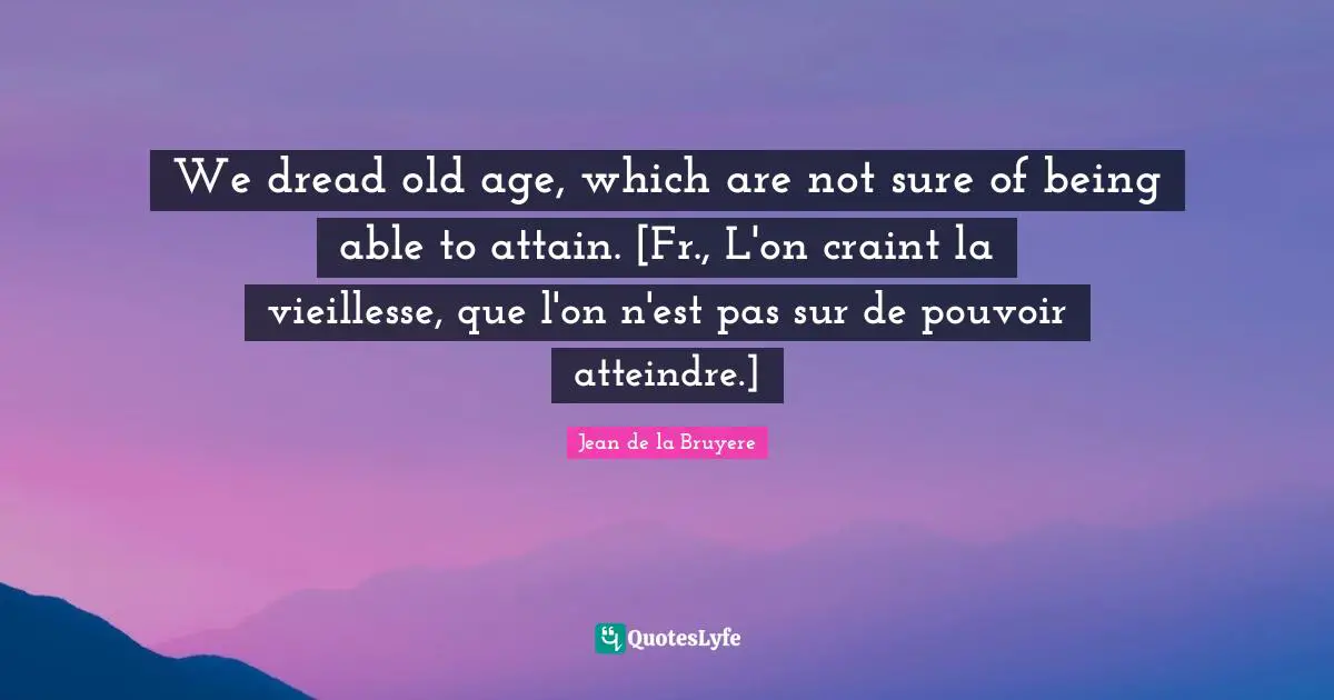 We dread old age, which are not sure of being able to attain. [Fr., L'on craint la vieillesse, que l'on n'est pas sur de pouvoir atteindre.]