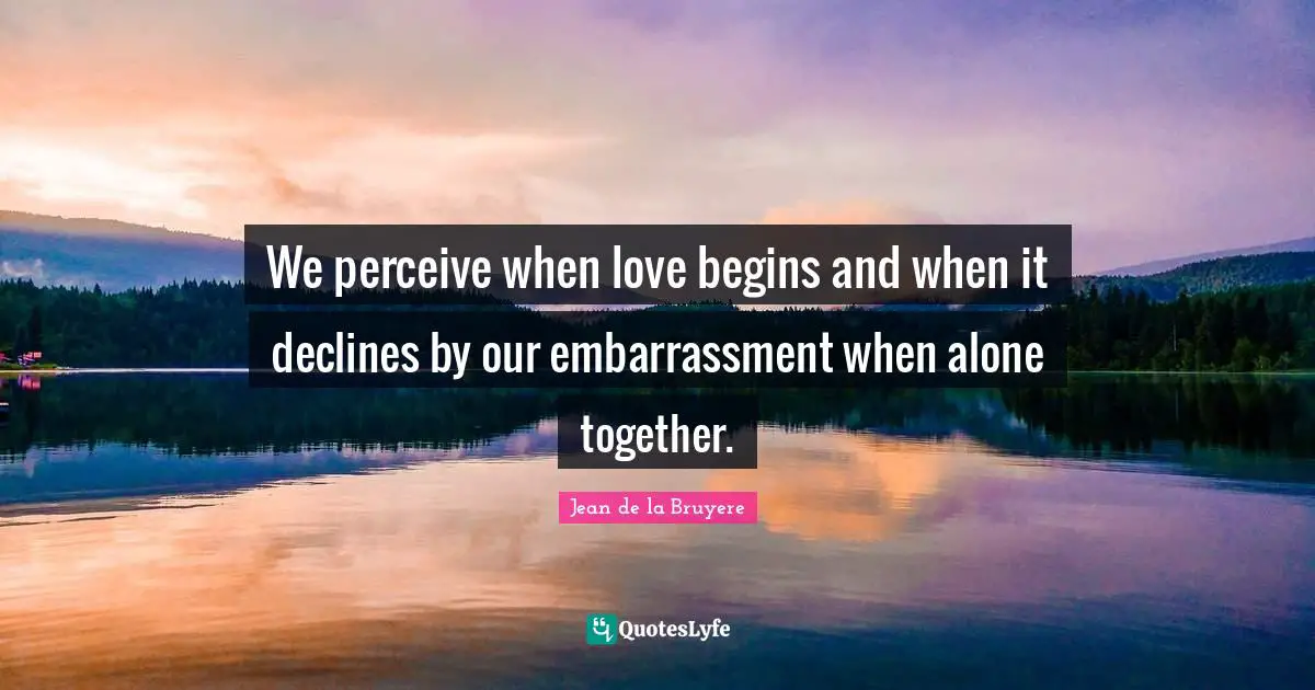 We perceive when love begins and when it declines by our embarrassment when alone together.