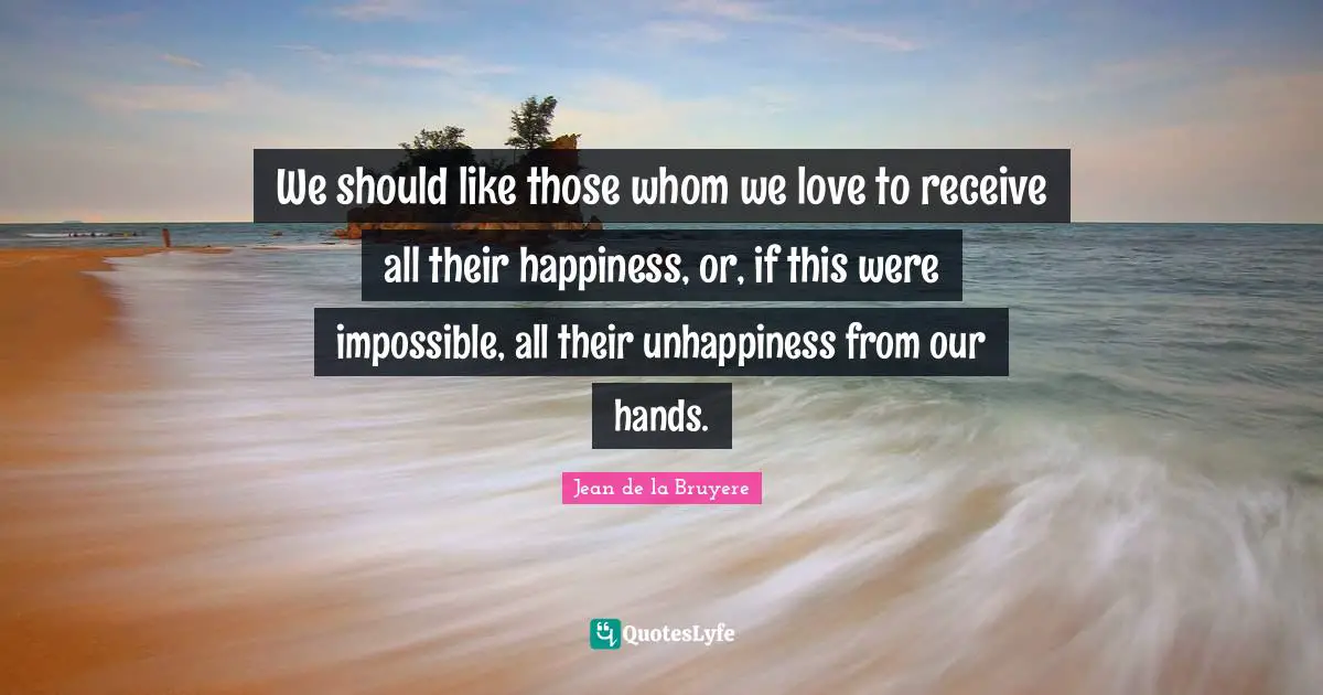 We should like those whom we love to receive all their happiness, or, if this were impossible, all their unhappiness from our hands.