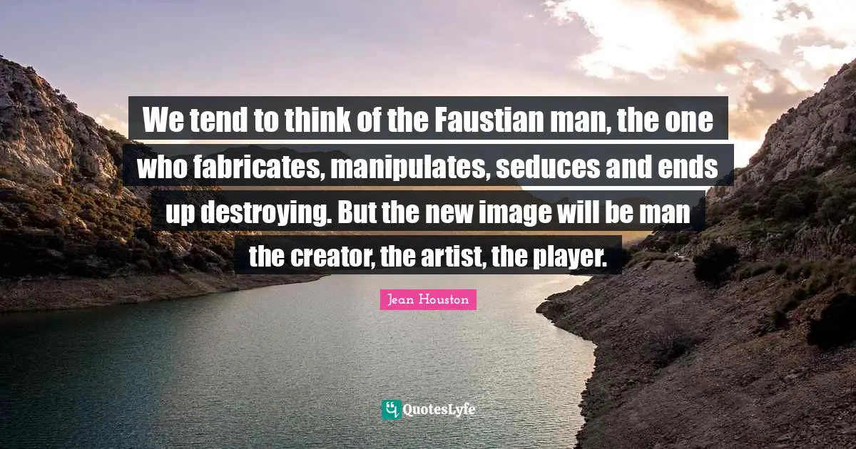 We tend to think of the Faustian man, the one who fabricates, manipulates, seduces and ends up destroying. But the new image will be man the creator, the artist, the player.