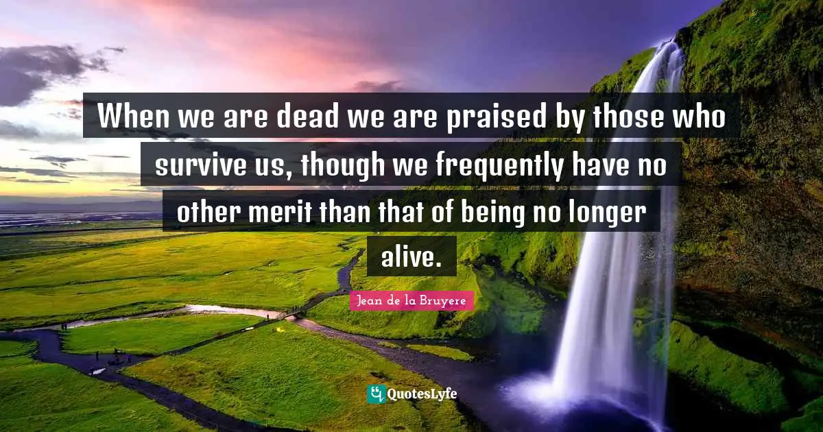 When we are dead we are praised by those who survive us, though we frequently have no other merit than that of being no longer alive.